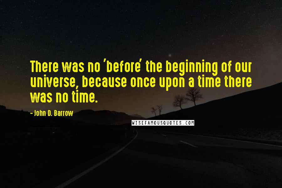 John D. Barrow Quotes: There was no 'before' the beginning of our universe, because once upon a time there was no time.