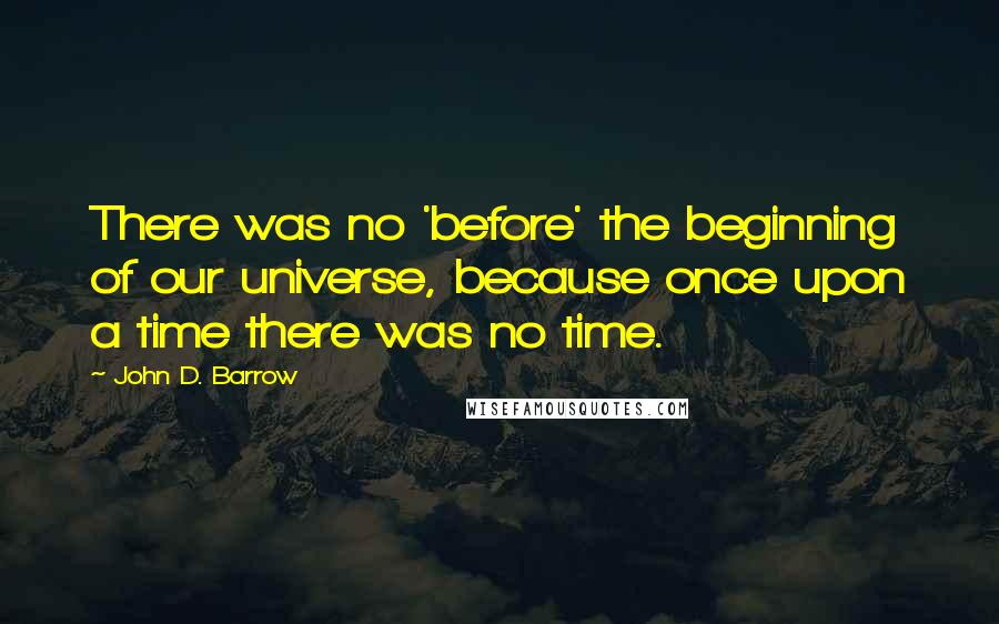 John D. Barrow Quotes: There was no 'before' the beginning of our universe, because once upon a time there was no time.