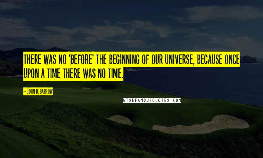 John D. Barrow Quotes: There was no 'before' the beginning of our universe, because once upon a time there was no time.