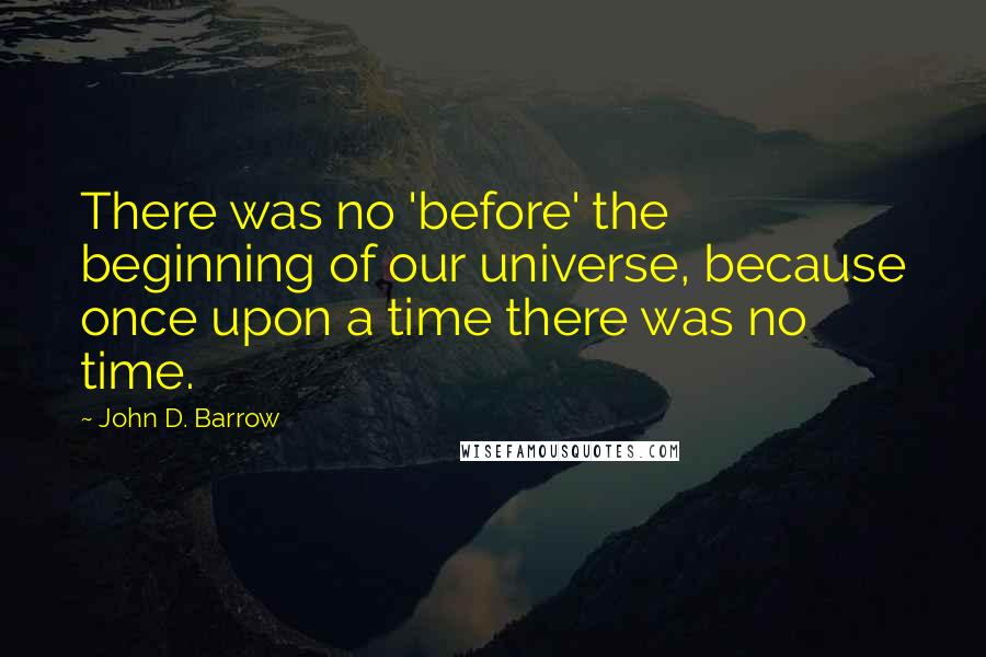 John D. Barrow Quotes: There was no 'before' the beginning of our universe, because once upon a time there was no time.