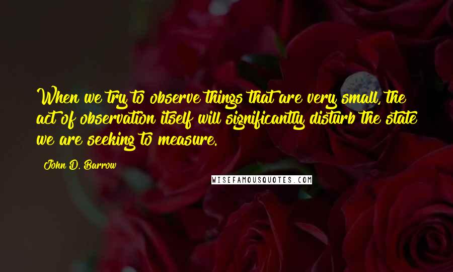 John D. Barrow Quotes: When we try to observe things that are very small, the act of observation itself will significantly disturb the state we are seeking to measure.