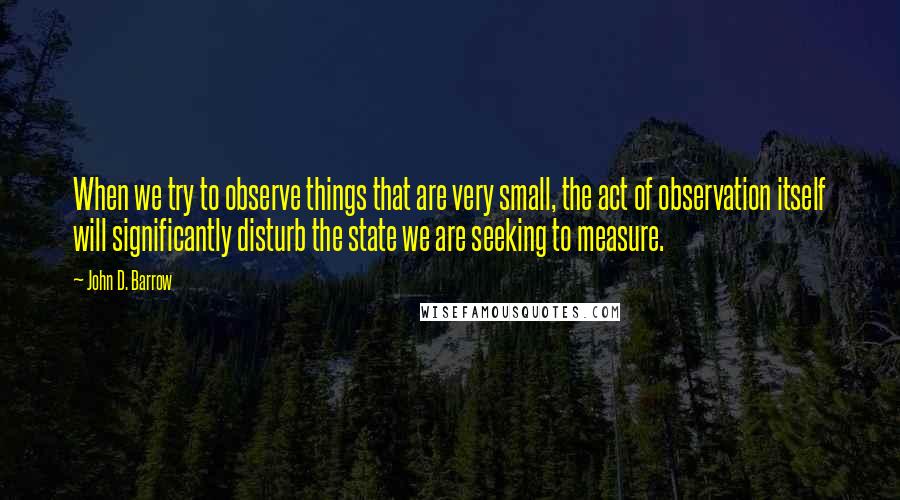 John D. Barrow Quotes: When we try to observe things that are very small, the act of observation itself will significantly disturb the state we are seeking to measure.