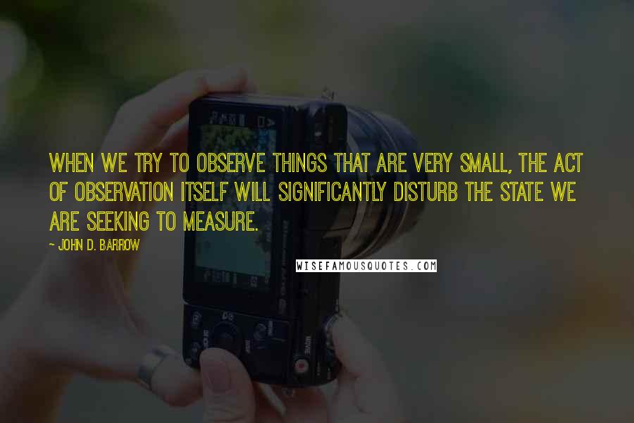 John D. Barrow Quotes: When we try to observe things that are very small, the act of observation itself will significantly disturb the state we are seeking to measure.