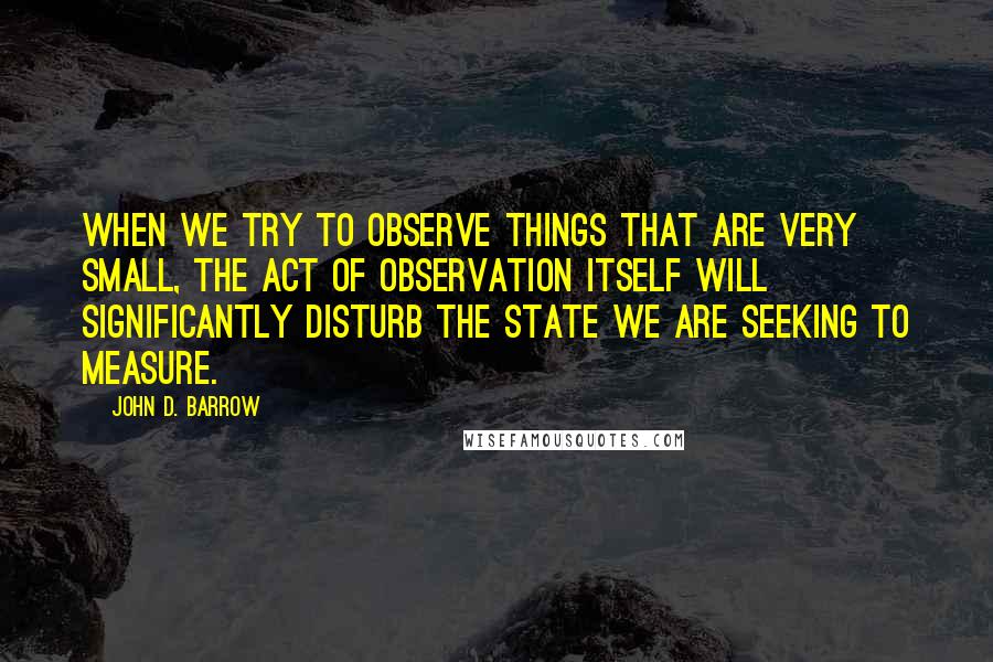 John D. Barrow Quotes: When we try to observe things that are very small, the act of observation itself will significantly disturb the state we are seeking to measure.