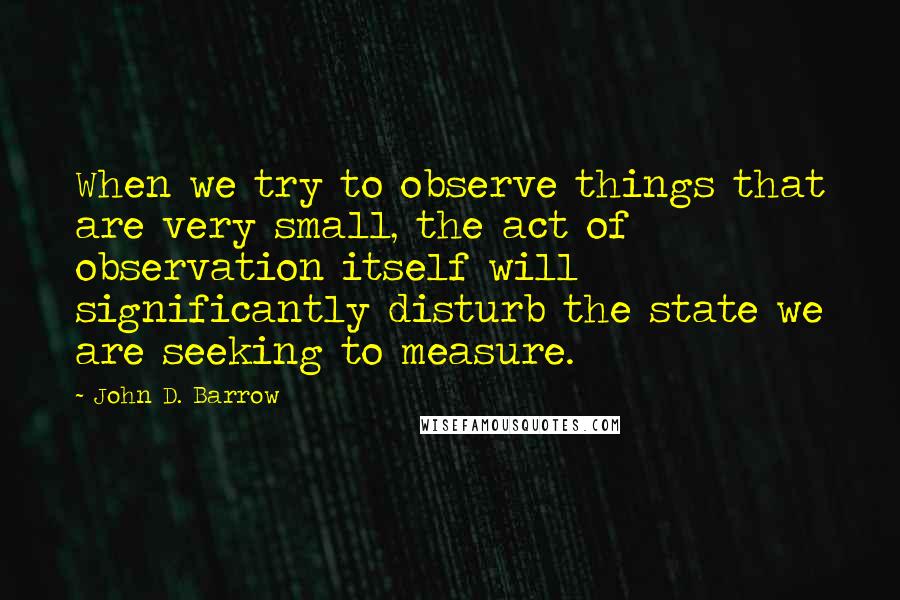 John D. Barrow Quotes: When we try to observe things that are very small, the act of observation itself will significantly disturb the state we are seeking to measure.