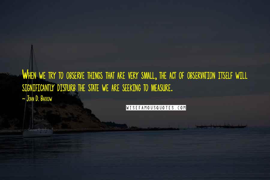 John D. Barrow Quotes: When we try to observe things that are very small, the act of observation itself will significantly disturb the state we are seeking to measure.