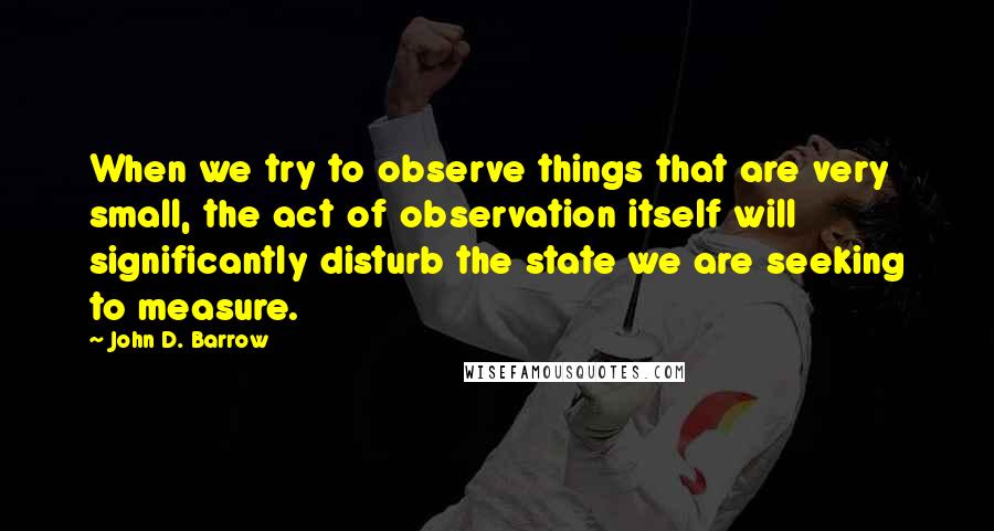 John D. Barrow Quotes: When we try to observe things that are very small, the act of observation itself will significantly disturb the state we are seeking to measure.