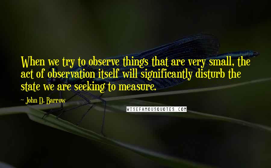 John D. Barrow Quotes: When we try to observe things that are very small, the act of observation itself will significantly disturb the state we are seeking to measure.