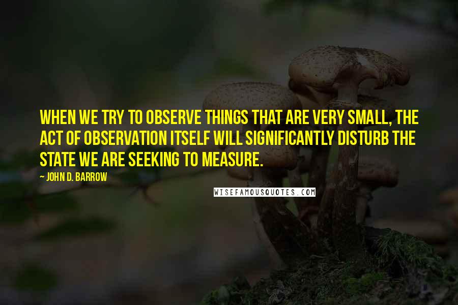 John D. Barrow Quotes: When we try to observe things that are very small, the act of observation itself will significantly disturb the state we are seeking to measure.