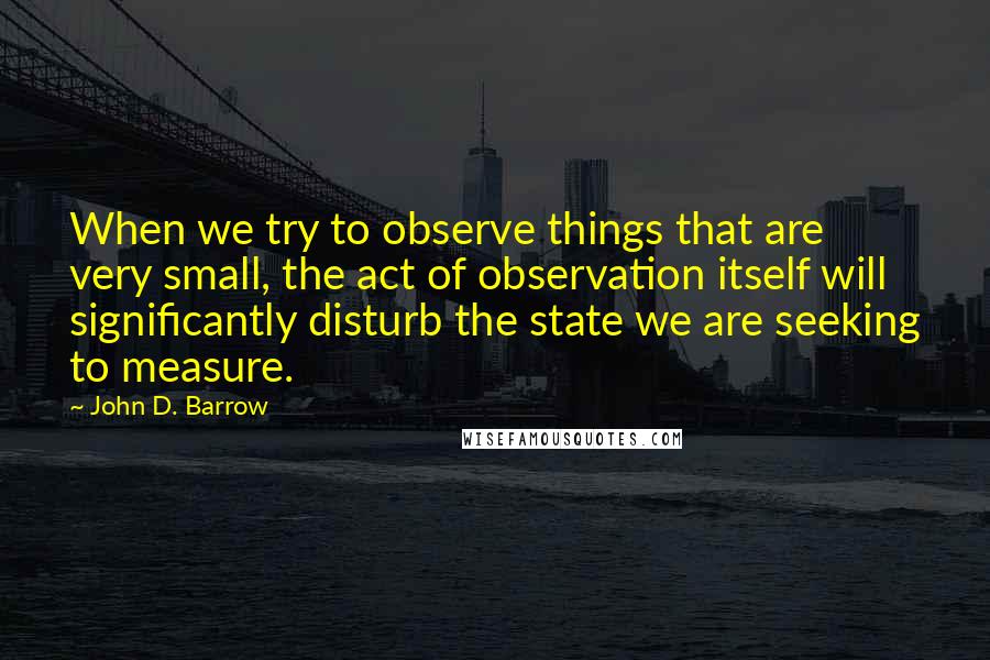 John D. Barrow Quotes: When we try to observe things that are very small, the act of observation itself will significantly disturb the state we are seeking to measure.