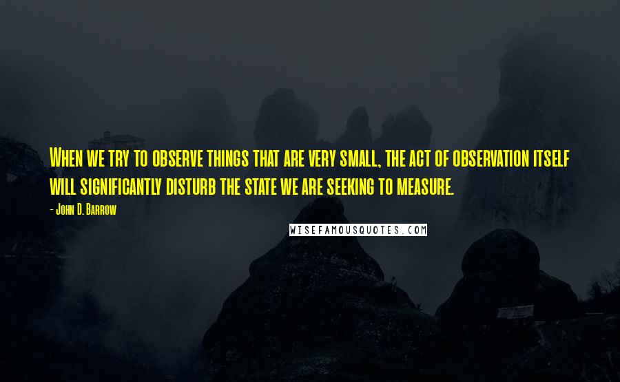 John D. Barrow Quotes: When we try to observe things that are very small, the act of observation itself will significantly disturb the state we are seeking to measure.