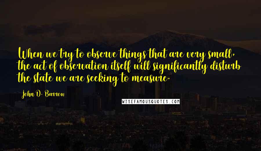 John D. Barrow Quotes: When we try to observe things that are very small, the act of observation itself will significantly disturb the state we are seeking to measure.