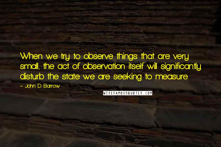 John D. Barrow Quotes: When we try to observe things that are very small, the act of observation itself will significantly disturb the state we are seeking to measure.