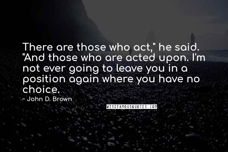 John D. Brown Quotes: There are those who act," he said. "And those who are acted upon. I'm not ever going to leave you in a position again where you have no choice.