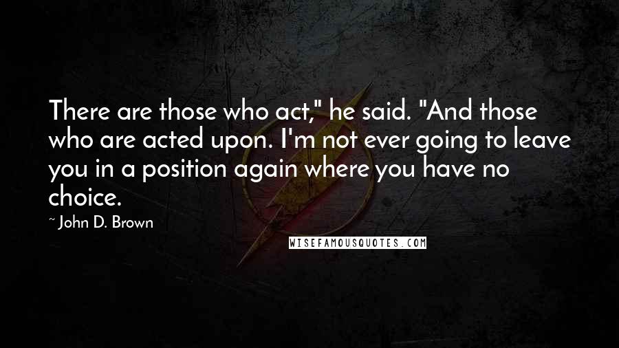 John D. Brown Quotes: There are those who act," he said. "And those who are acted upon. I'm not ever going to leave you in a position again where you have no choice.