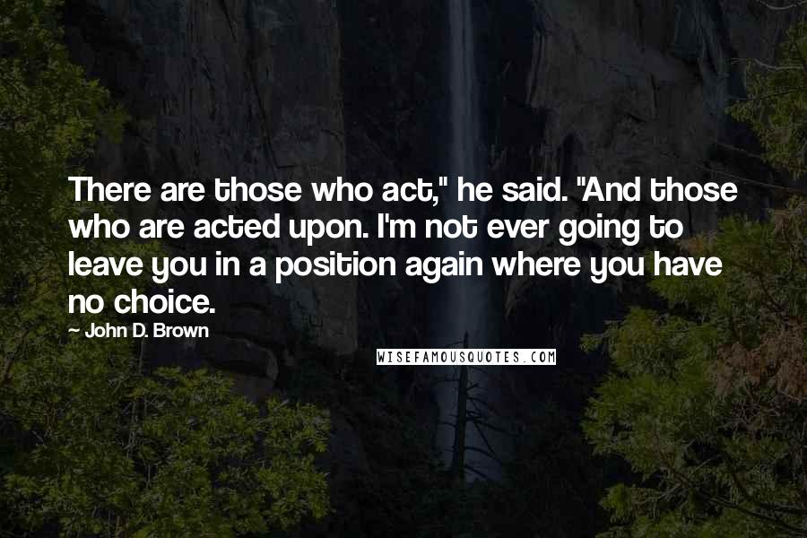 John D. Brown Quotes: There are those who act," he said. "And those who are acted upon. I'm not ever going to leave you in a position again where you have no choice.