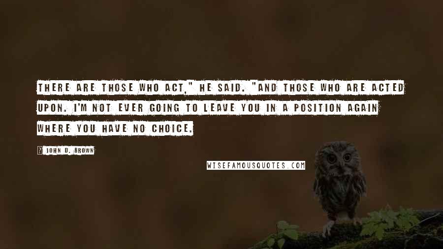 John D. Brown Quotes: There are those who act," he said. "And those who are acted upon. I'm not ever going to leave you in a position again where you have no choice.