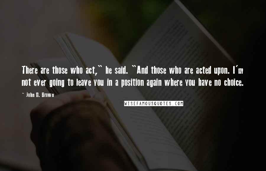 John D. Brown Quotes: There are those who act," he said. "And those who are acted upon. I'm not ever going to leave you in a position again where you have no choice.