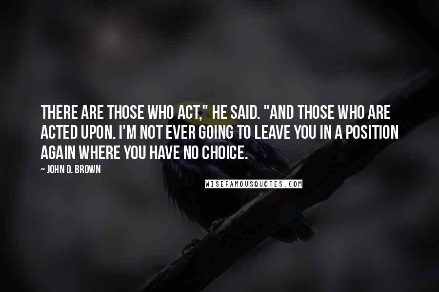 John D. Brown Quotes: There are those who act," he said. "And those who are acted upon. I'm not ever going to leave you in a position again where you have no choice.