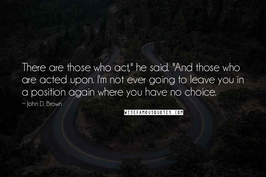 John D. Brown Quotes: There are those who act," he said. "And those who are acted upon. I'm not ever going to leave you in a position again where you have no choice.