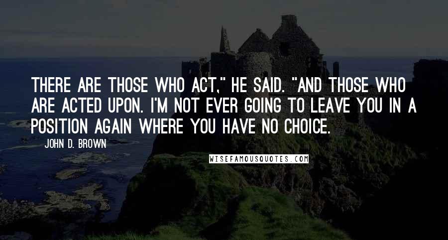 John D. Brown Quotes: There are those who act," he said. "And those who are acted upon. I'm not ever going to leave you in a position again where you have no choice.