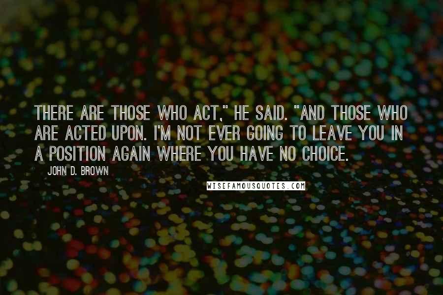 John D. Brown Quotes: There are those who act," he said. "And those who are acted upon. I'm not ever going to leave you in a position again where you have no choice.