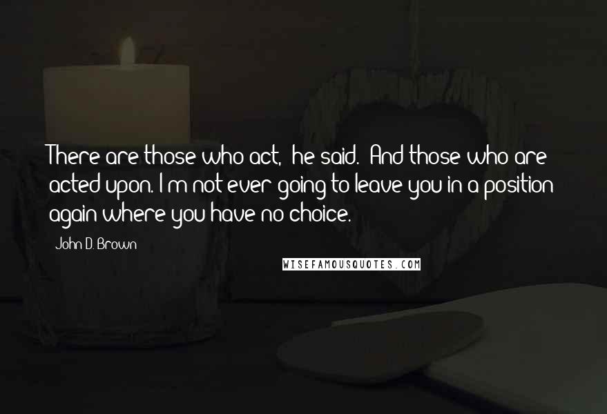 John D. Brown Quotes: There are those who act," he said. "And those who are acted upon. I'm not ever going to leave you in a position again where you have no choice.