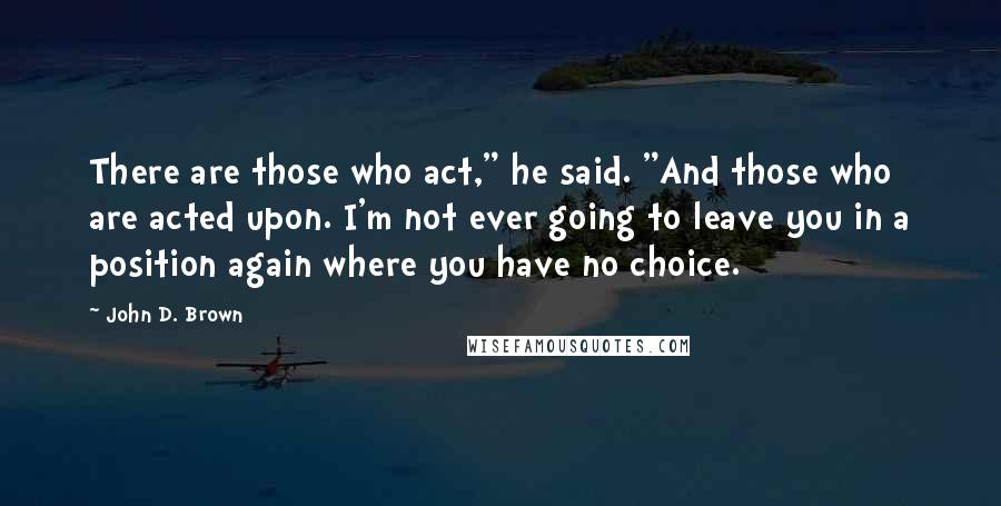 John D. Brown Quotes: There are those who act," he said. "And those who are acted upon. I'm not ever going to leave you in a position again where you have no choice.