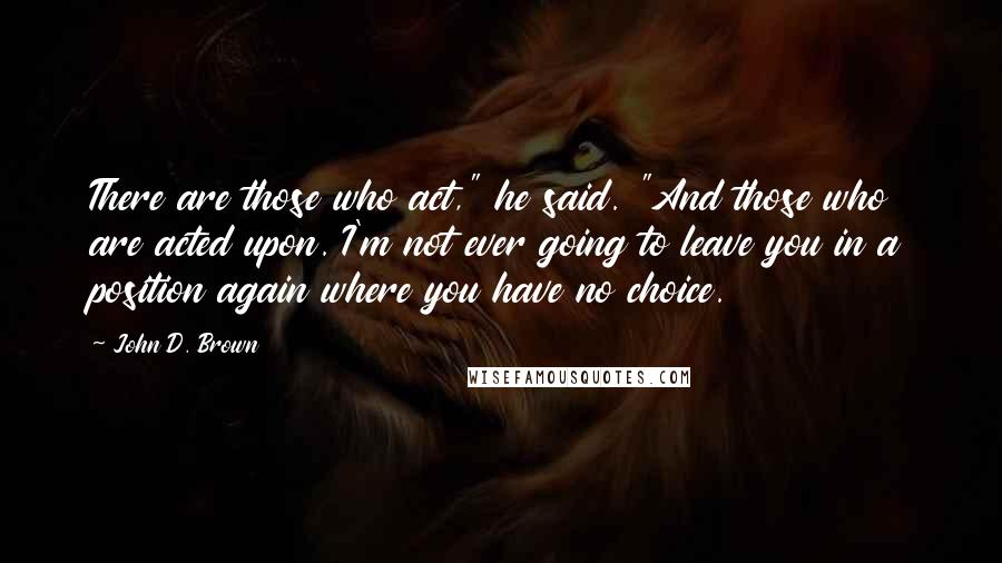 John D. Brown Quotes: There are those who act," he said. "And those who are acted upon. I'm not ever going to leave you in a position again where you have no choice.