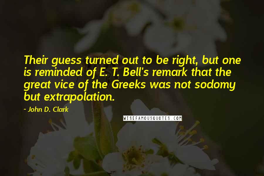 John D. Clark Quotes: Their guess turned out to be right, but one is reminded of E. T. Bell's remark that the great vice of the Greeks was not sodomy but extrapolation.