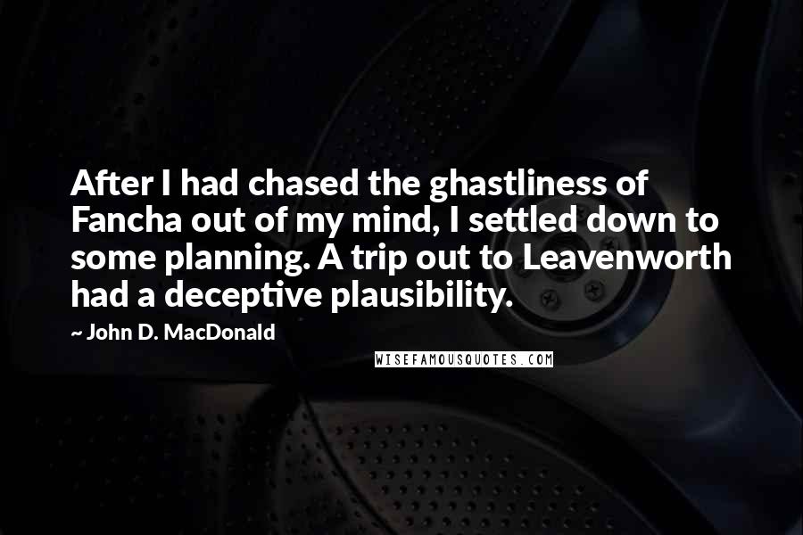 John D. MacDonald Quotes: After I had chased the ghastliness of Fancha out of my mind, I settled down to some planning. A trip out to Leavenworth had a deceptive plausibility.