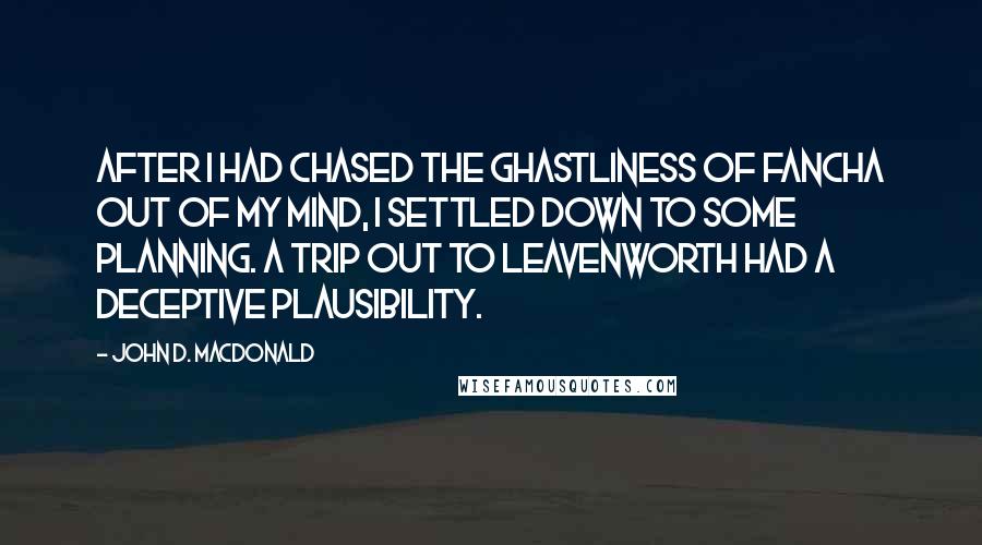 John D. MacDonald Quotes: After I had chased the ghastliness of Fancha out of my mind, I settled down to some planning. A trip out to Leavenworth had a deceptive plausibility.