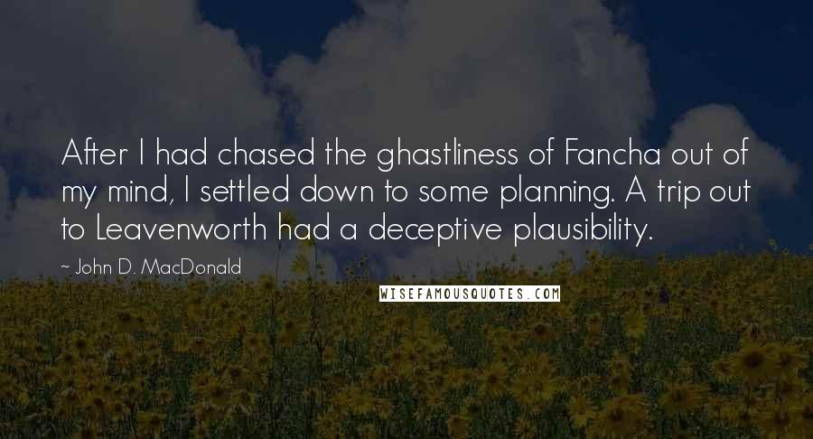 John D. MacDonald Quotes: After I had chased the ghastliness of Fancha out of my mind, I settled down to some planning. A trip out to Leavenworth had a deceptive plausibility.