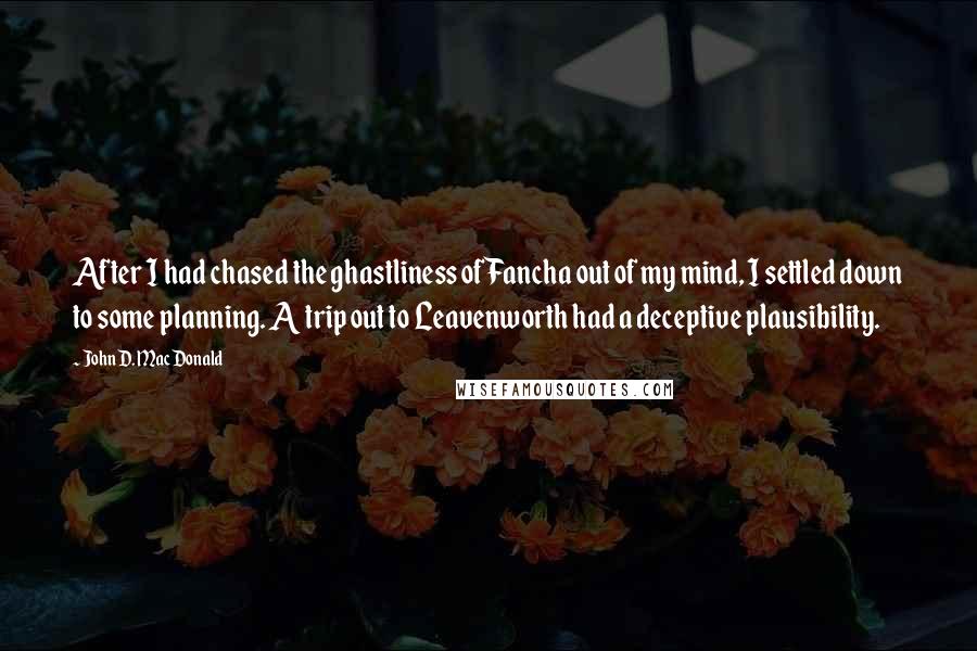 John D. MacDonald Quotes: After I had chased the ghastliness of Fancha out of my mind, I settled down to some planning. A trip out to Leavenworth had a deceptive plausibility.