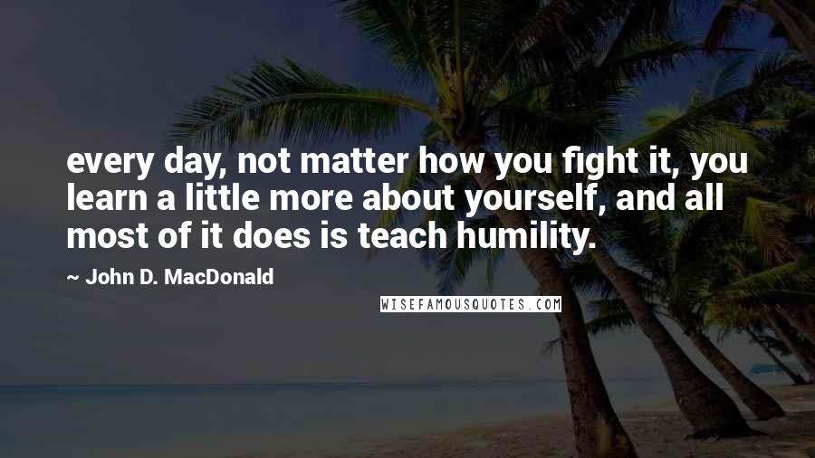 John D. MacDonald Quotes: every day, not matter how you fight it, you learn a little more about yourself, and all most of it does is teach humility.