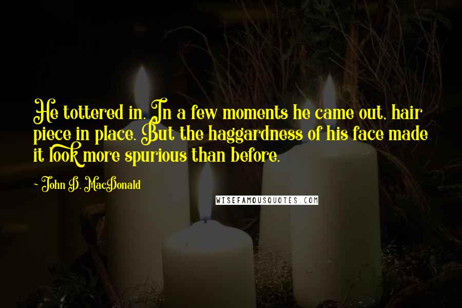 John D. MacDonald Quotes: He tottered in. In a few moments he came out, hair piece in place. But the haggardness of his face made it look more spurious than before.