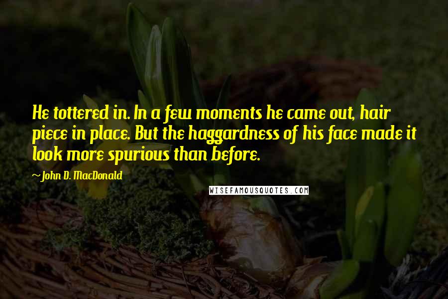 John D. MacDonald Quotes: He tottered in. In a few moments he came out, hair piece in place. But the haggardness of his face made it look more spurious than before.