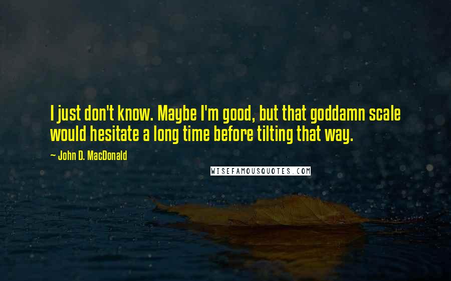 John D. MacDonald Quotes: I just don't know. Maybe I'm good, but that goddamn scale would hesitate a long time before tilting that way.