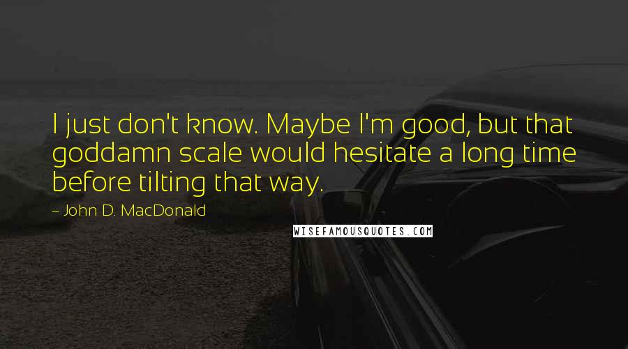 John D. MacDonald Quotes: I just don't know. Maybe I'm good, but that goddamn scale would hesitate a long time before tilting that way.