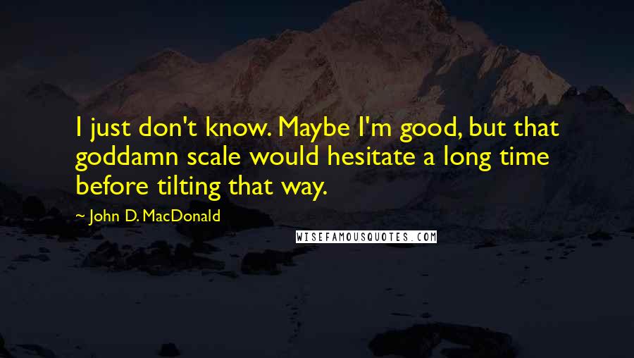 John D. MacDonald Quotes: I just don't know. Maybe I'm good, but that goddamn scale would hesitate a long time before tilting that way.