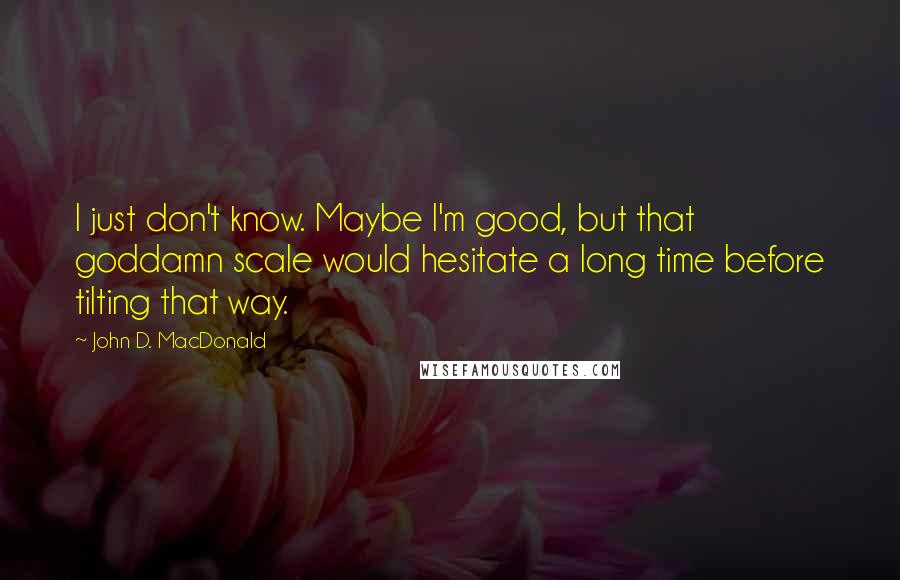 John D. MacDonald Quotes: I just don't know. Maybe I'm good, but that goddamn scale would hesitate a long time before tilting that way.