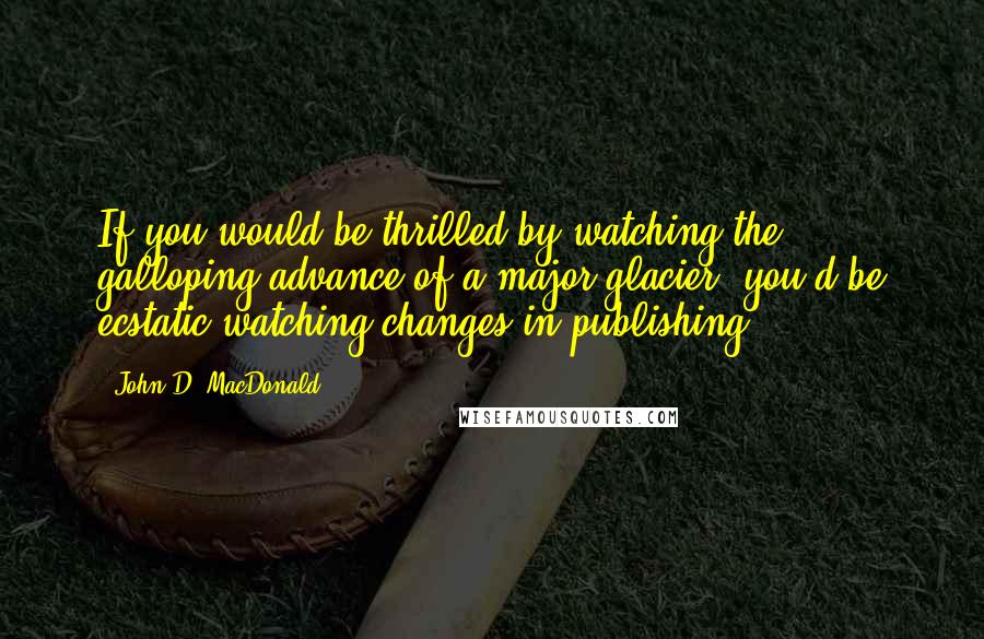 John D. MacDonald Quotes: If you would be thrilled by watching the galloping advance of a major glacier, you'd be ecstatic watching changes in publishing.