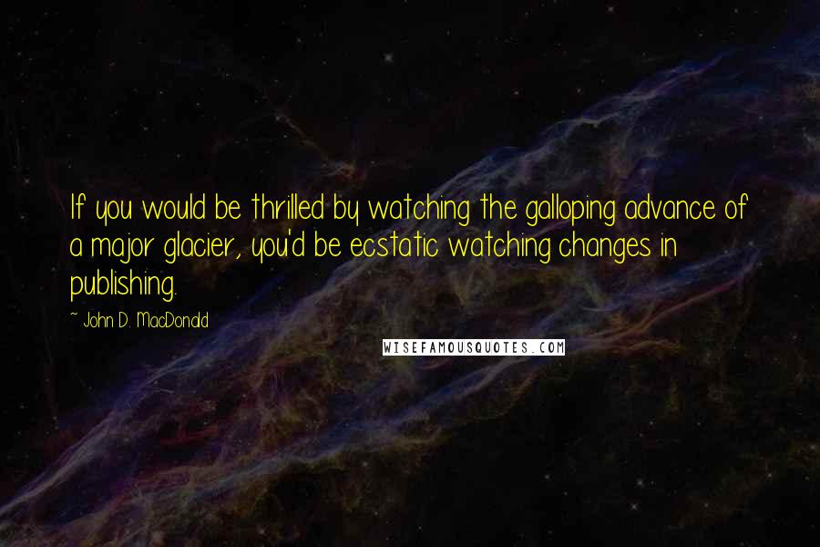 John D. MacDonald Quotes: If you would be thrilled by watching the galloping advance of a major glacier, you'd be ecstatic watching changes in publishing.