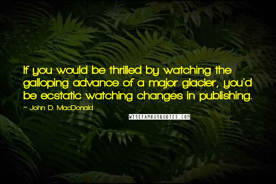 John D. MacDonald Quotes: If you would be thrilled by watching the galloping advance of a major glacier, you'd be ecstatic watching changes in publishing.