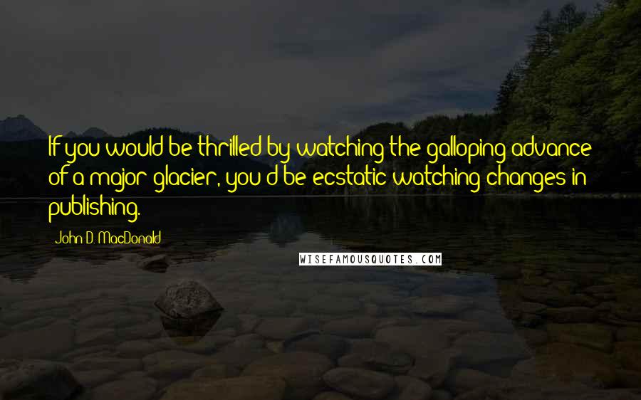 John D. MacDonald Quotes: If you would be thrilled by watching the galloping advance of a major glacier, you'd be ecstatic watching changes in publishing.