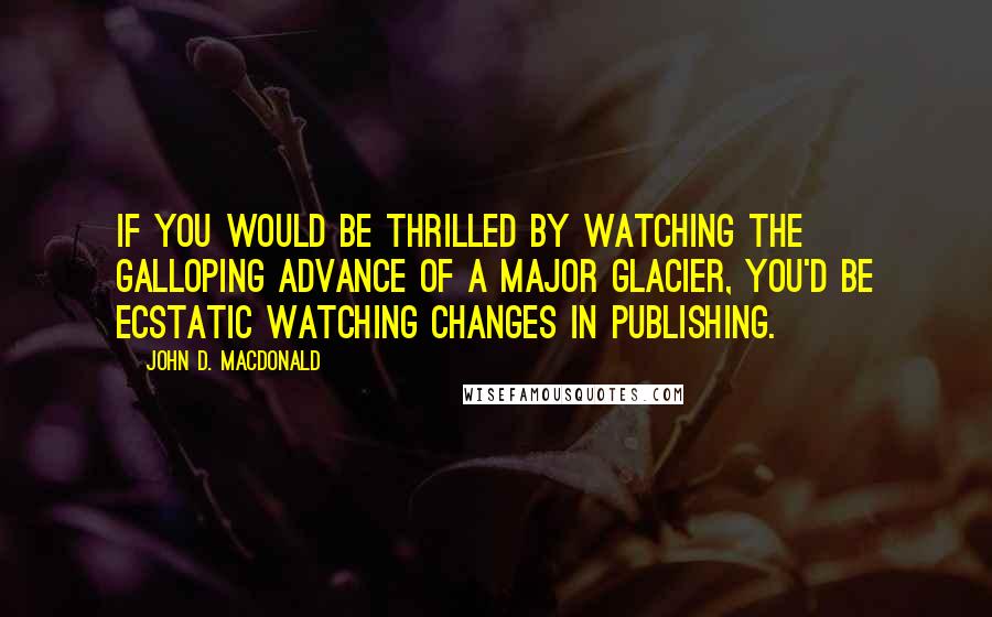 John D. MacDonald Quotes: If you would be thrilled by watching the galloping advance of a major glacier, you'd be ecstatic watching changes in publishing.