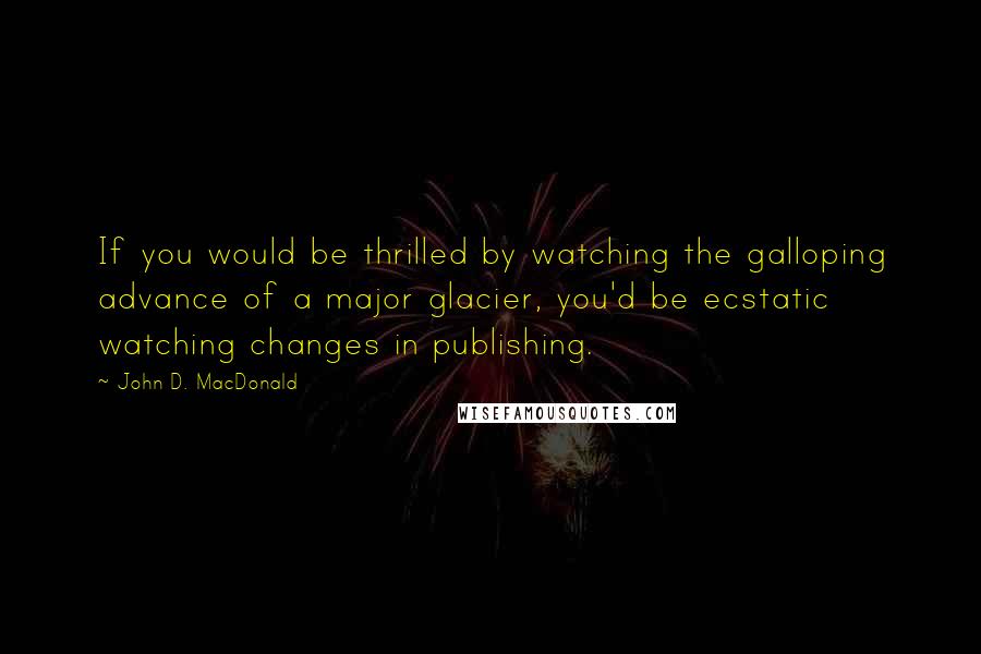 John D. MacDonald Quotes: If you would be thrilled by watching the galloping advance of a major glacier, you'd be ecstatic watching changes in publishing.