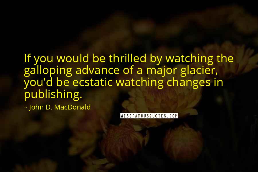 John D. MacDonald Quotes: If you would be thrilled by watching the galloping advance of a major glacier, you'd be ecstatic watching changes in publishing.