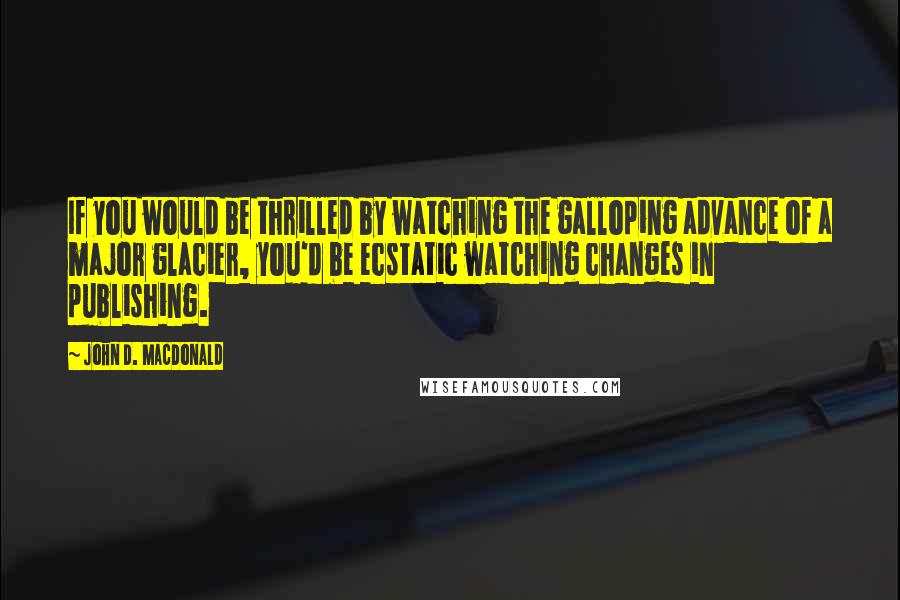 John D. MacDonald Quotes: If you would be thrilled by watching the galloping advance of a major glacier, you'd be ecstatic watching changes in publishing.