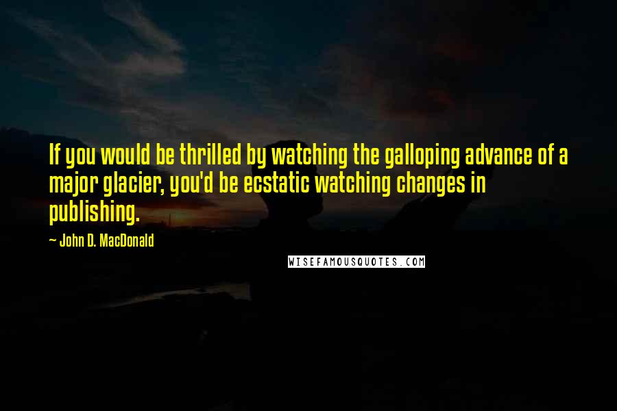 John D. MacDonald Quotes: If you would be thrilled by watching the galloping advance of a major glacier, you'd be ecstatic watching changes in publishing.